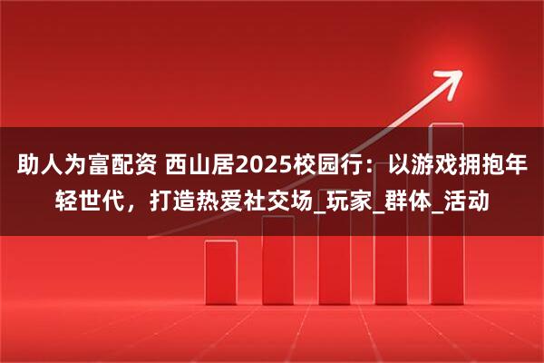 助人为富配资 西山居2025校园行：以游戏拥抱年轻世代，打造热爱社交场_玩家_群体_活动