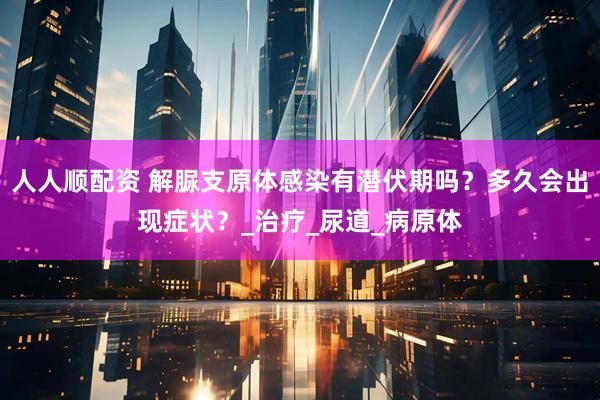 人人顺配资 解脲支原体感染有潜伏期吗？多久会出现症状？_治疗_尿道_病原体
