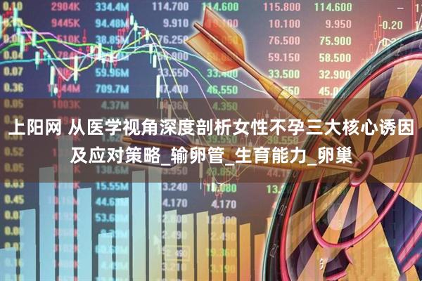 上阳网 从医学视角深度剖析女性不孕三大核心诱因及应对策略_输卵管_生育能力_卵巢