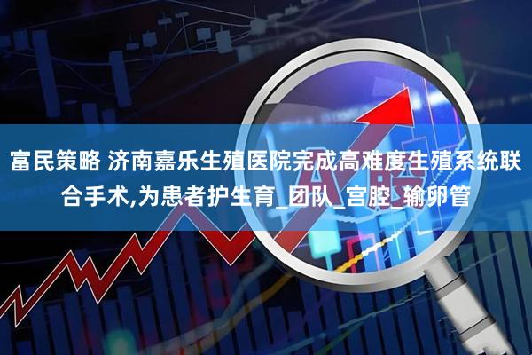 富民策略 济南嘉乐生殖医院完成高难度生殖系统联合手术,为患者护生育_团队_宫腔_输卵管