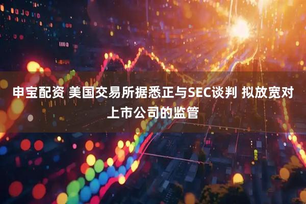 申宝配资 美国交易所据悉正与SEC谈判 拟放宽对上市公司的监管