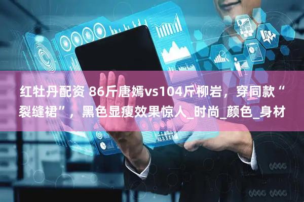 红牡丹配资 86斤唐嫣vs104斤柳岩，穿同款“裂缝裙”，黑色显瘦效果惊人_时尚_颜色_身材