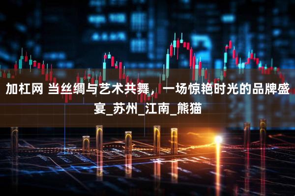 加杠网 当丝绸与艺术共舞，一场惊艳时光的品牌盛宴_苏州_江南_熊猫