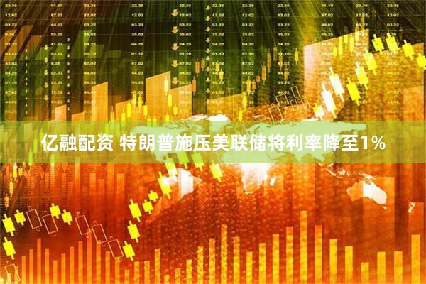 亿融配资 特朗普施压美联储将利率降至1%