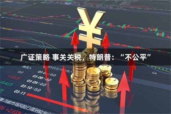 广证策略 事关关税，特朗普：“不公平”