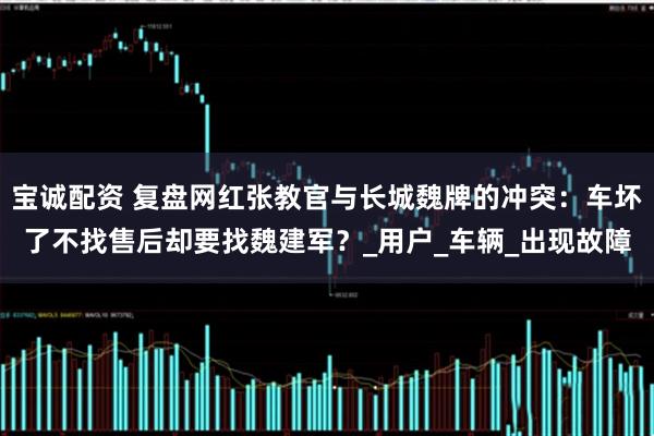 宝诚配资 复盘网红张教官与长城魏牌的冲突：车坏了不找售后却要找魏建军？_用户_车辆_出现故障