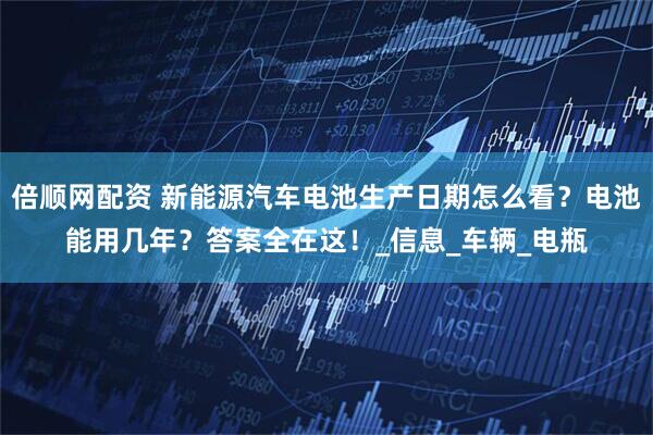 倍顺网配资 新能源汽车电池生产日期怎么看？电池能用几年？答案全在这！_信息_车辆_电瓶