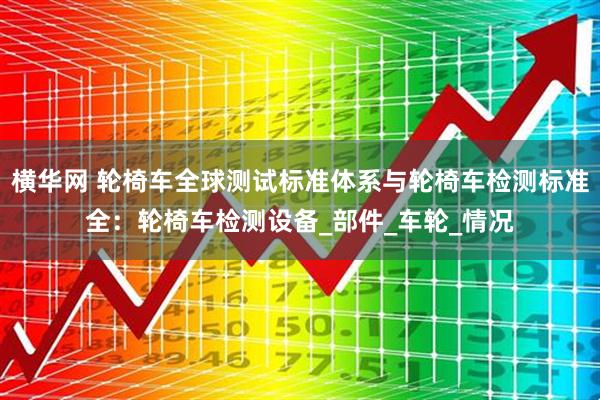 横华网 轮椅车全球测试标准体系与轮椅车检测标准全：轮椅车检测设备_部件_车轮_情况