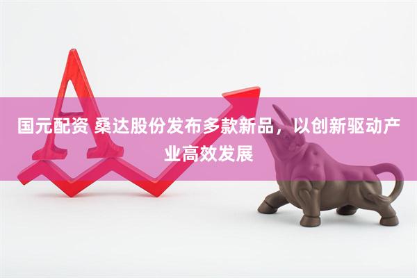 国元配资 桑达股份发布多款新品，以创新驱动产业高效发展