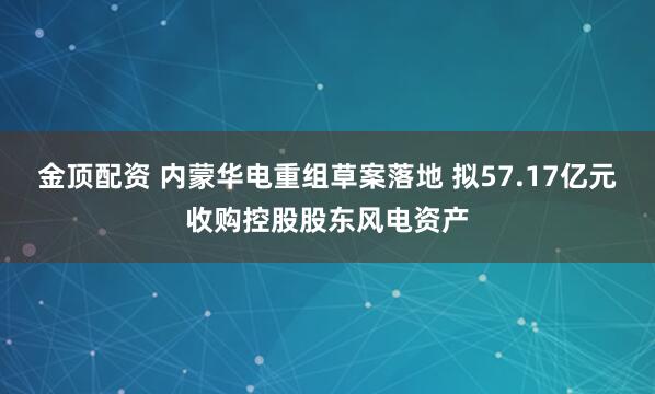 金顶配资 内蒙华电重组草案落地 拟57.17亿元收购控股股东风电资产