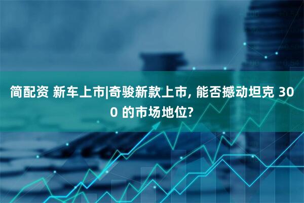 简配资 新车上市|奇骏新款上市, 能否撼动坦克 300 的市场地位?