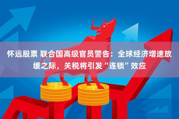 怀远股票 联合国高级官员警告：全球经济增速放缓之际，关税将引发“连锁”效应