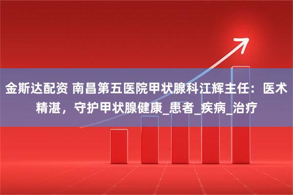 金斯达配资 南昌第五医院甲状腺科江辉主任：医术精湛，守护甲状腺健康_患者_疾病_治疗