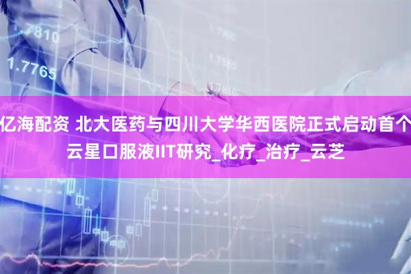 亿海配资 北大医药与四川大学华西医院正式启动首个云星口服液IIT研究_化疗_治疗_云芝