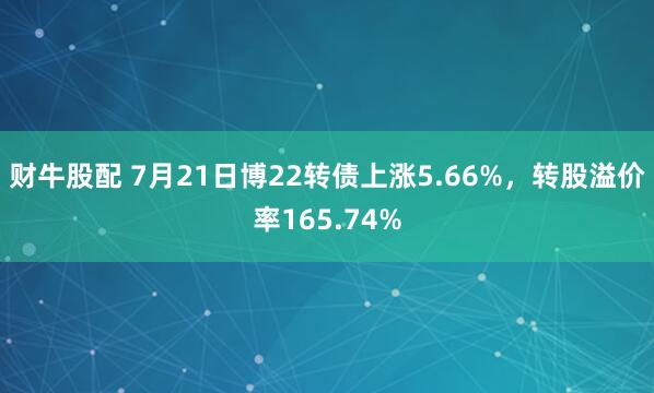 财牛股配 7月21日博22转债上涨5.66%，转股溢价率165.74%
