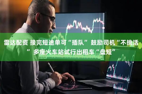 雷达配资 接完短途单可“插队” 鼓励司机“不挑活” 多座火车站试行出租车“盘短”