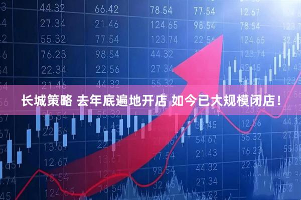 长城策略 去年底遍地开店 如今已大规模闭店！