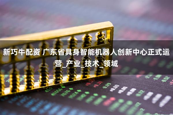 新巧牛配资 广东省具身智能机器人创新中心正式运营_产业_技术_领域