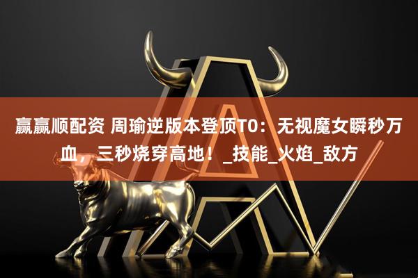 赢赢顺配资 周瑜逆版本登顶T0：无视魔女瞬秒万血，三秒烧穿高地！_技能_火焰_敌方