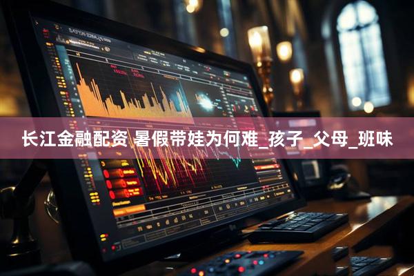 长江金融配资 暑假带娃为何难_孩子_父母_班味