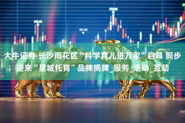 大牛证券 长沙雨花区“科学育儿进万家”启幕 同步迎来“星城托育”品牌揭牌_服务_活动_互动