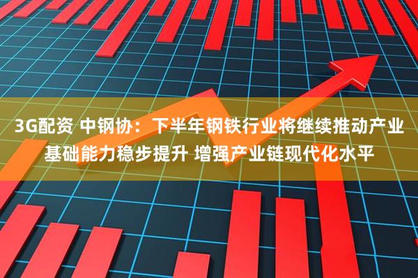 3G配资 中钢协：下半年钢铁行业将继续推动产业基础能力稳步提升 增强产业链现代化水平