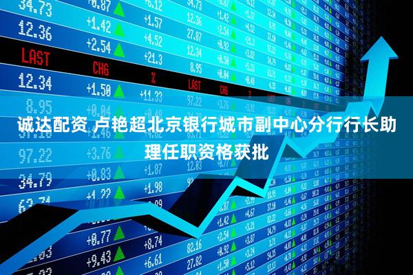 诚达配资 卢艳超北京银行城市副中心分行行长助理任职资格获批