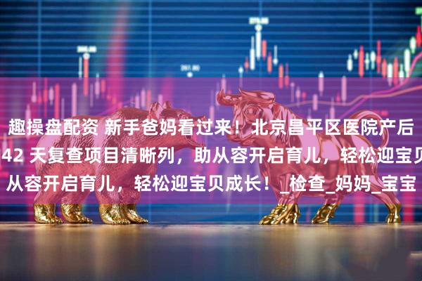 趣操盘配资 新手爸妈看过来！北京昌平区医院产后秘籍登场，分娩手续、42 天复查项目清晰列，助从容开启育儿，轻松迎宝贝成长！_检查_妈妈_宝宝