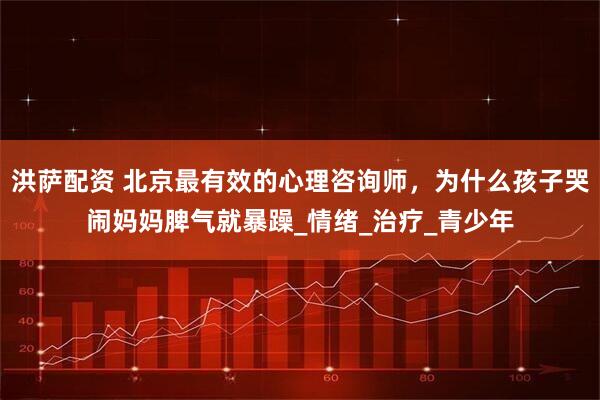 洪萨配资 北京最有效的心理咨询师，为什么孩子哭闹妈妈脾气就暴躁_情绪_治疗_青少年