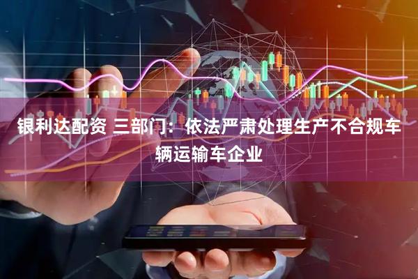 银利达配资 三部门：依法严肃处理生产不合规车辆运输车企业