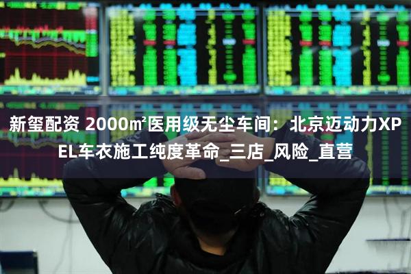 新玺配资 2000㎡医用级无尘车间：北京迈动力XPEL车衣施工纯度革命_三店_风险_直营