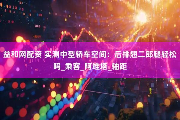 益和网配资 实测中型轿车空间：后排翘二郎腿轻松吗_乘客_阿维塔_轴距