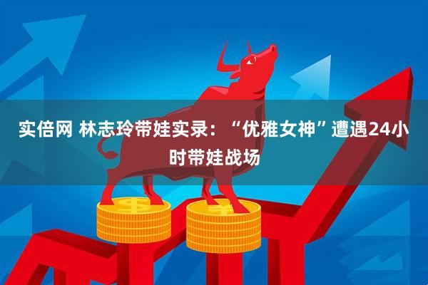 实倍网 林志玲带娃实录：“优雅女神”遭遇24小时带娃战场