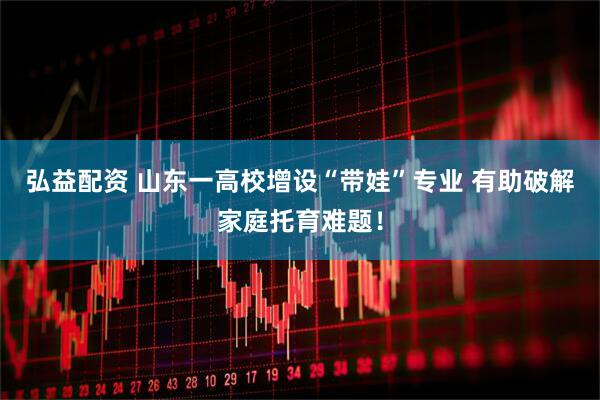 弘益配资 山东一高校增设“带娃”专业 有助破解家庭托育难题！