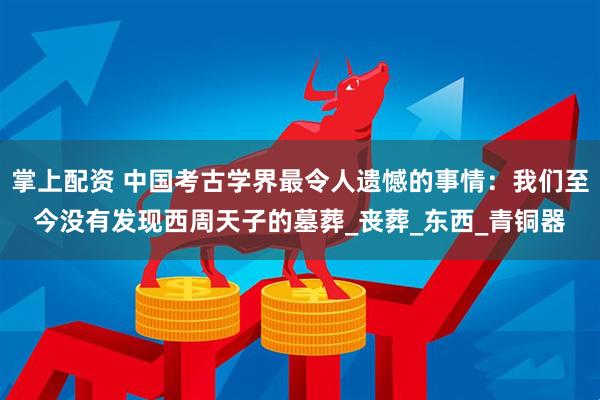 掌上配资 中国考古学界最令人遗憾的事情：我们至今没有发现西周天子的墓葬_丧葬_东西_青铜器