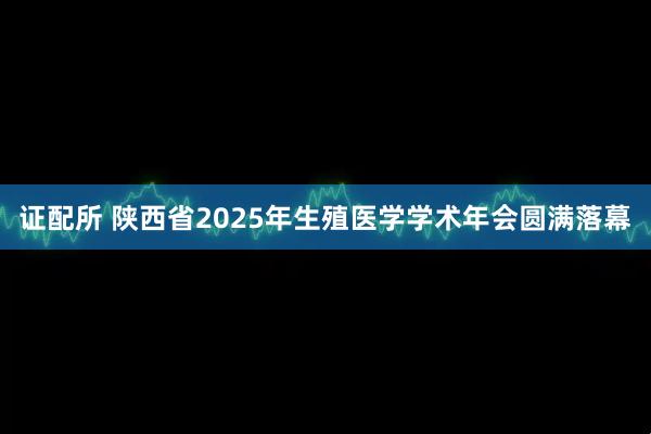 证配所 陕西省2025年生殖医学学术年会圆满落幕