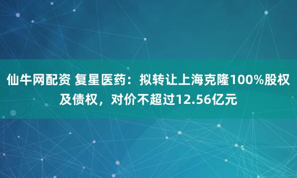 仙牛网配资 复星医药：拟转让上海克隆100%股权及债权，对价不超过12.56亿元