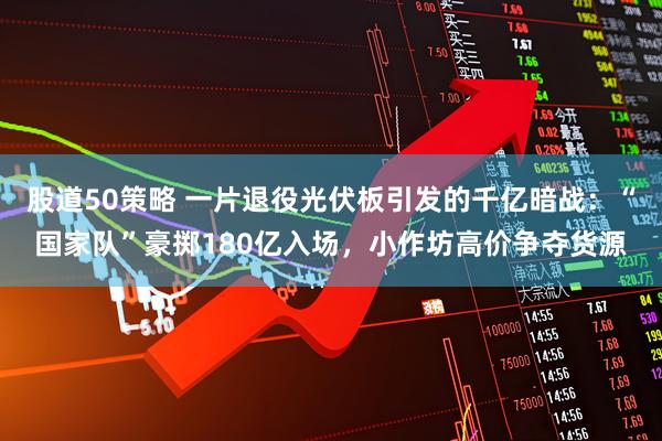 股道50策略 一片退役光伏板引发的千亿暗战：“国家队”豪掷180亿入场，小作坊高价争夺货源