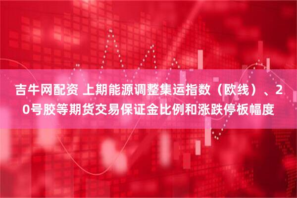 吉牛网配资 上期能源调整集运指数(欧线)、20号胶等期货交易保证金比例和涨跌停板幅度