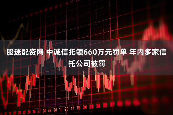 股迷配资网 中诚信托领660万元罚单 年内多家信托公司被罚
