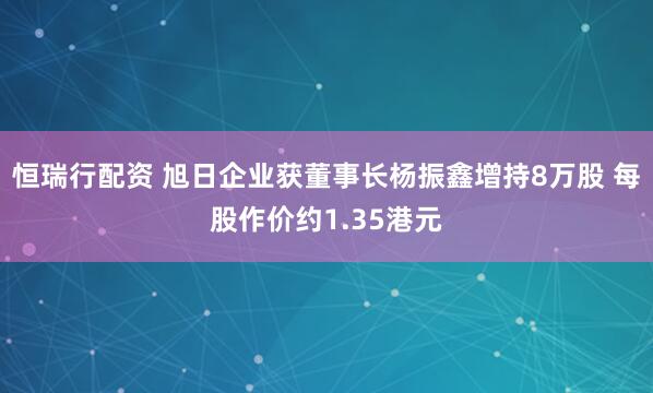 恒瑞行配资 旭日企业获董事长杨振鑫增持8万股 每股作价约1.35港元