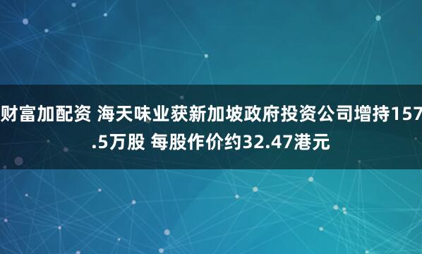 财富加配资 海天味业获新加坡政府投资公司增持157.5万股 每股作价约32.47港元