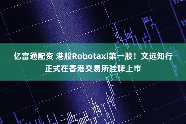亿富通配资 港股Robotaxi第一股！文远知行正式在香港交易所挂牌上市