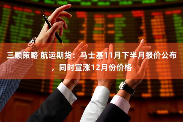 三顺策略 航运期货：马士基11月下半月报价公布，同时宣涨12月份价格