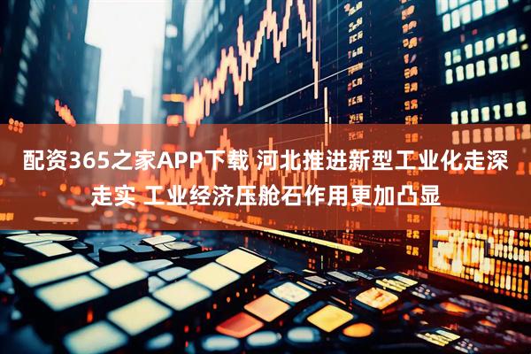 配资365之家APP下载 河北推进新型工业化走深走实 工业经济压舱石作用更加凸显