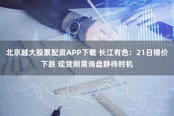 北京越大股票配资APP下载 长江有色：21日锡价下跌 现货刚需询盘静待时机