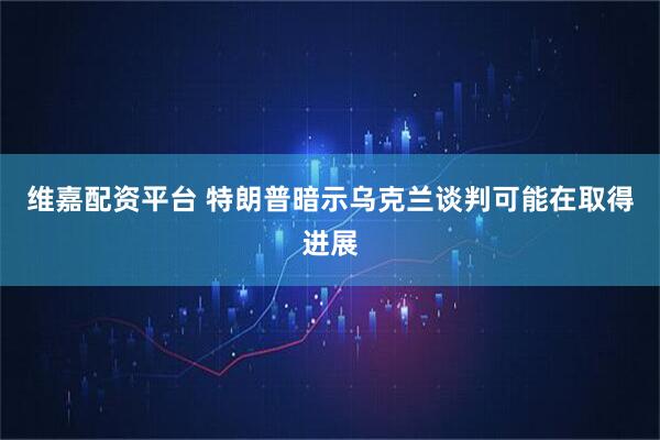 维嘉配资平台 特朗普暗示乌克兰谈判可能在取得进展