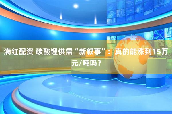 满红配资 碳酸锂供需“新叙事”：真的能涨到15万元/吨吗？