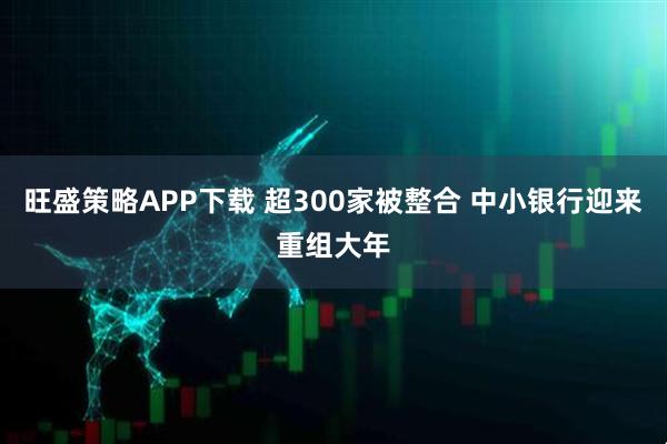 旺盛策略APP下载 超300家被整合 中小银行迎来重组大年