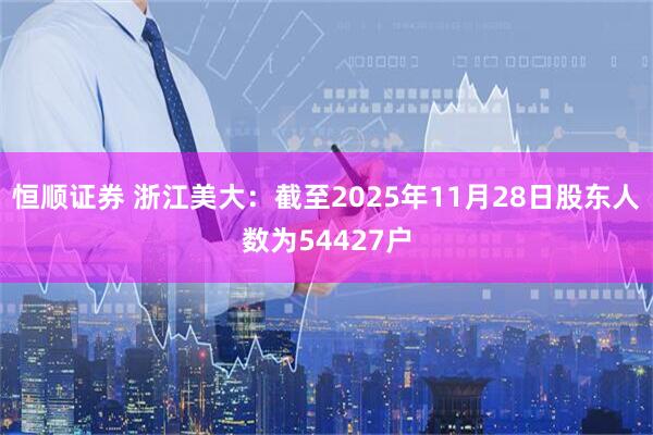 恒顺证券 浙江美大：截至2025年11月28日股东人数为54427户